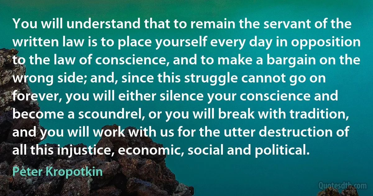 You will understand that to remain the servant of the written law is to place yourself every day in opposition to the law of conscience, and to make a bargain on the wrong side; and, since this struggle cannot go on forever, you will either silence your conscience and become a scoundrel, or you will break with tradition, and you will work with us for the utter destruction of all this injustice, economic, social and political. (Peter Kropotkin)