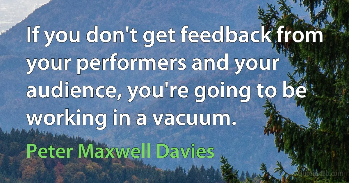 If you don't get feedback from your performers and your audience, you're going to be working in a vacuum. (Peter Maxwell Davies)