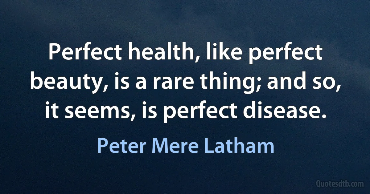 Perfect health, like perfect beauty, is a rare thing; and so, it seems, is perfect disease. (Peter Mere Latham)