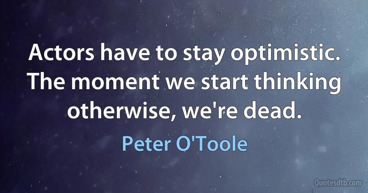 Actors have to stay optimistic. The moment we start thinking otherwise, we're dead. (Peter O'Toole)