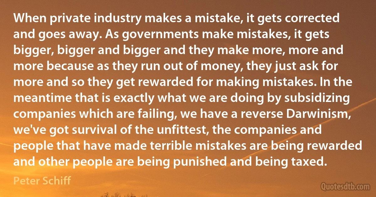 When private industry makes a mistake, it gets corrected and goes away. As governments make mistakes, it gets bigger, bigger and bigger and they make more, more and more because as they run out of money, they just ask for more and so they get rewarded for making mistakes. In the meantime that is exactly what we are doing by subsidizing companies which are failing, we have a reverse Darwinism, we've got survival of the unfittest, the companies and people that have made terrible mistakes are being rewarded and other people are being punished and being taxed. (Peter Schiff)