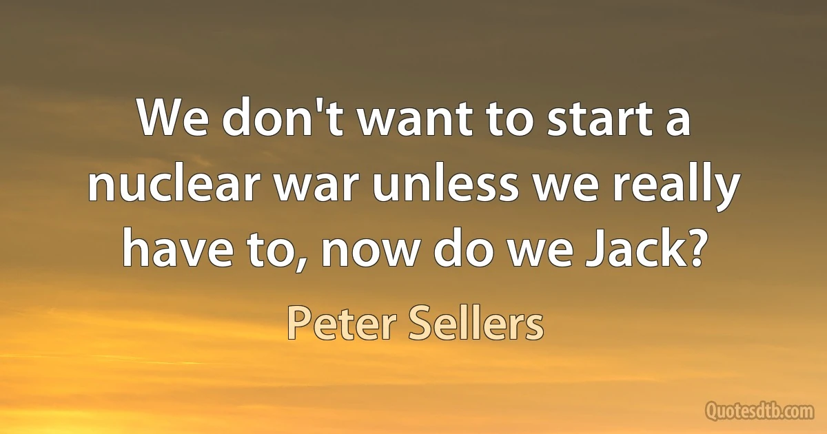 We don't want to start a nuclear war unless we really have to, now do we Jack? (Peter Sellers)