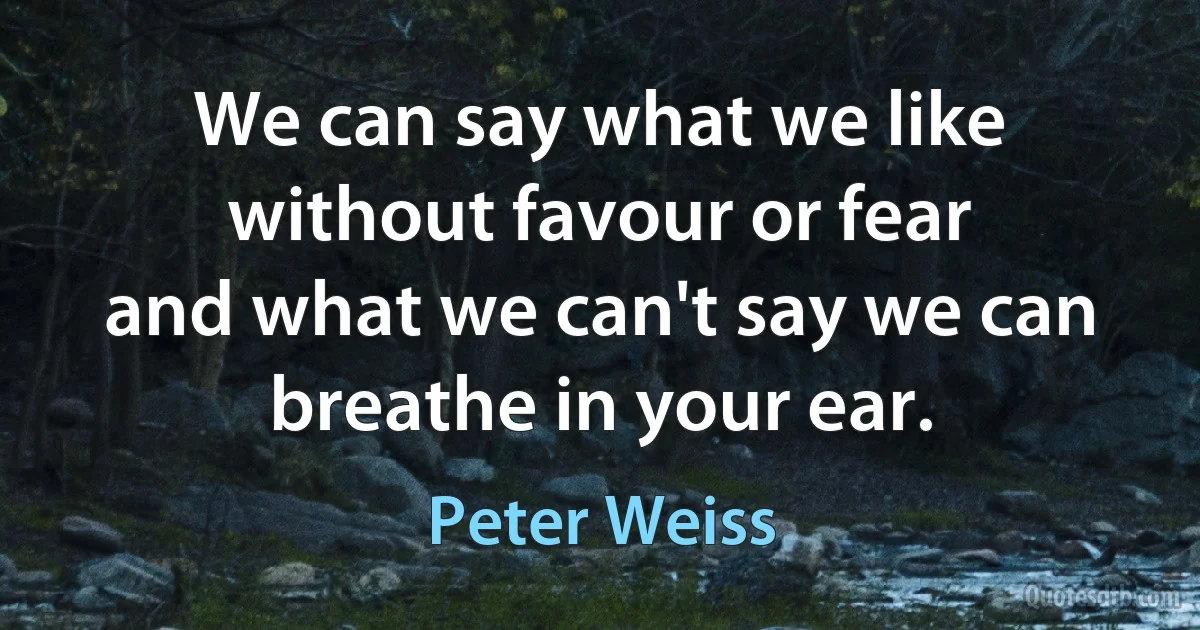 We can say what we like without favour or fear
and what we can't say we can breathe in your ear. (Peter Weiss)