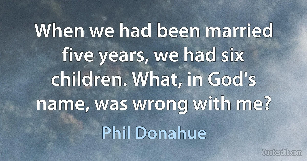 When we had been married five years, we had six children. What, in God's name, was wrong with me? (Phil Donahue)