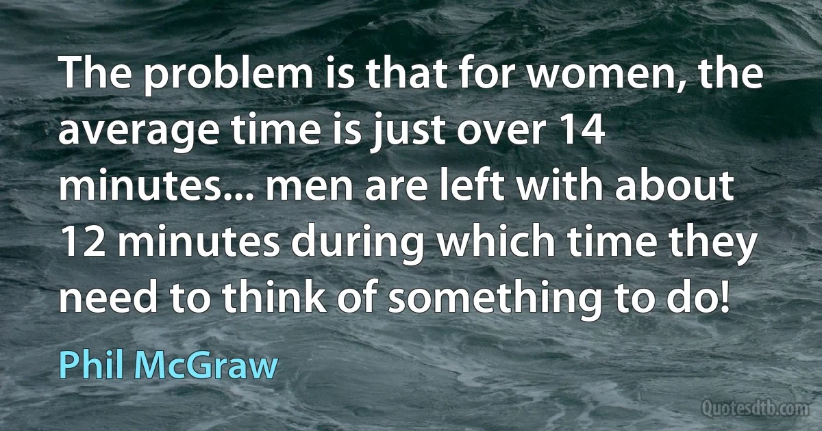 The problem is that for women, the average time is just over 14 minutes... men are left with about 12 minutes during which time they need to think of something to do! (Phil McGraw)