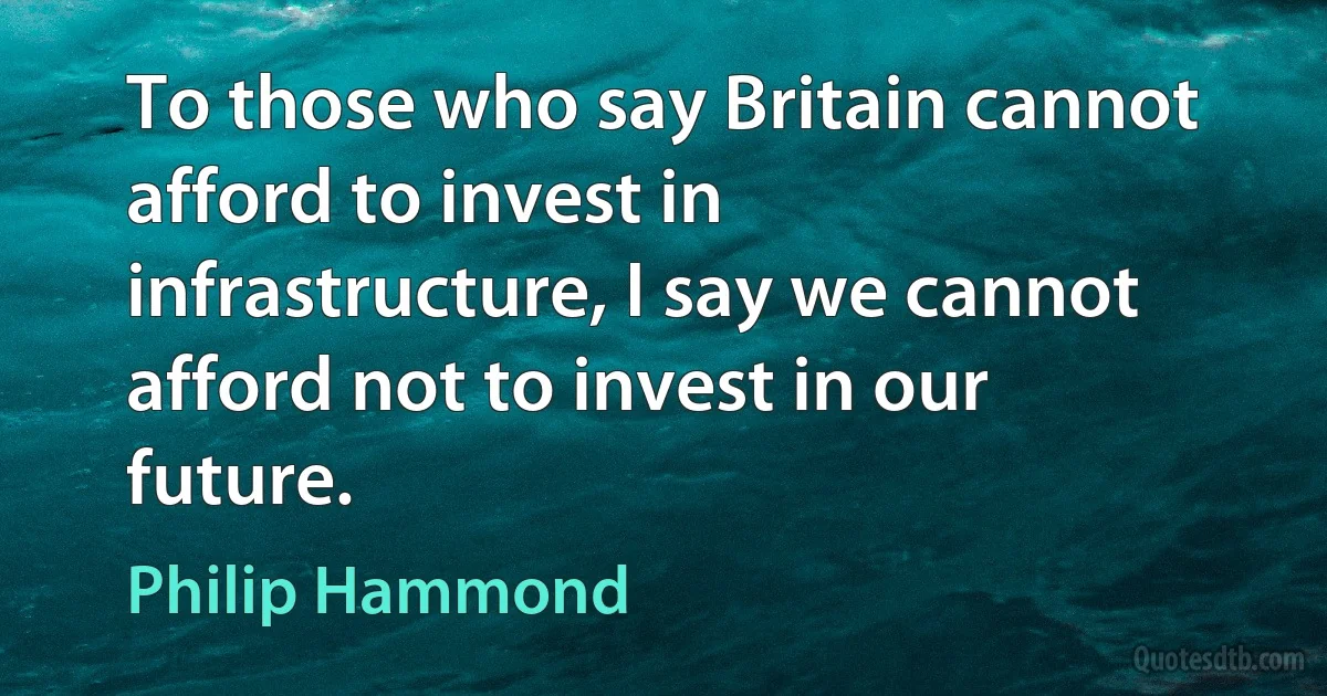 To those who say Britain cannot afford to invest in infrastructure, I say we cannot afford not to invest in our future. (Philip Hammond)