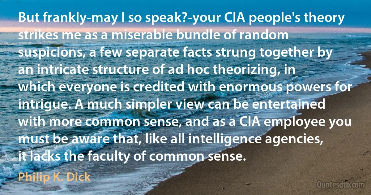 But frankly-may I so speak?-your CIA people's theory strikes me as a miserable bundle of random suspicions, a few separate facts strung together by an intricate structure of ad hoc theorizing, in which everyone is credited with enormous powers for intrigue. A much simpler view can be entertained with more common sense, and as a CIA employee you must be aware that, like all intelligence agencies, it lacks the faculty of common sense. (Philip K. Dick)