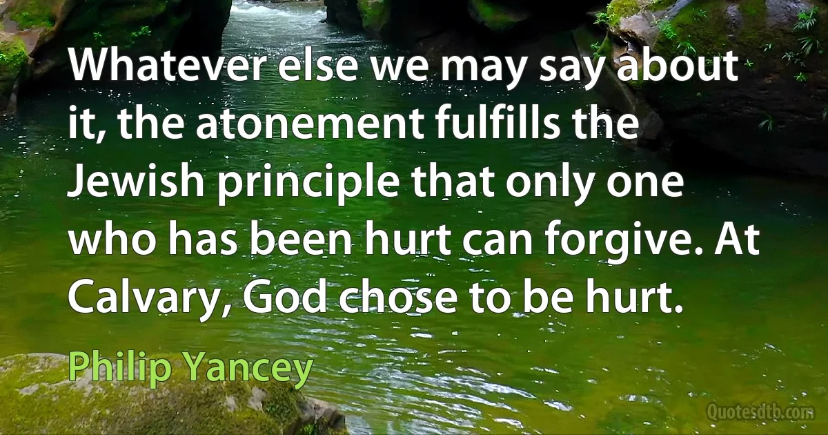 Whatever else we may say about it, the atonement fulfills the Jewish principle that only one who has been hurt can forgive. At Calvary, God chose to be hurt. (Philip Yancey)