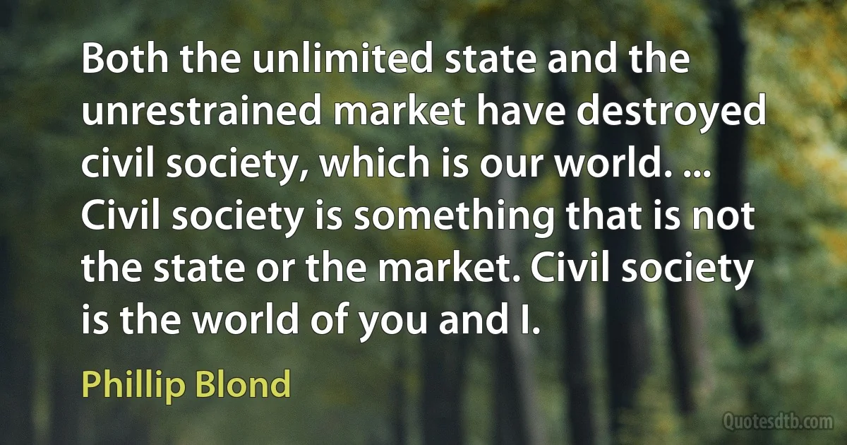 Both the unlimited state and the unrestrained market have destroyed civil society, which is our world. ... Civil society is something that is not the state or the market. Civil society is the world of you and I. (Phillip Blond)