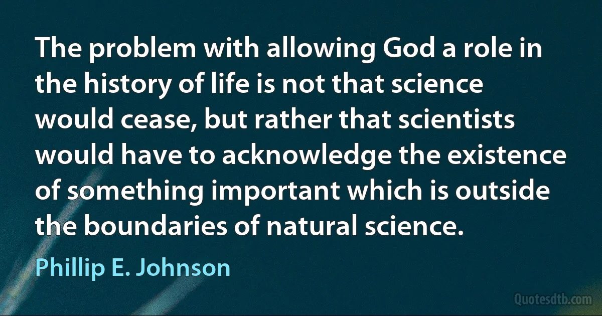 The problem with allowing God a role in the history of life is not that science would cease, but rather that scientists would have to acknowledge the existence of something important which is outside the boundaries of natural science. (Phillip E. Johnson)