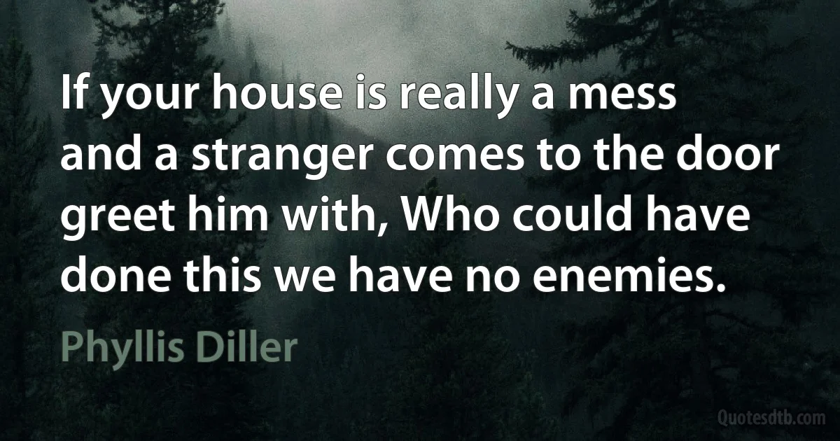 If your house is really a mess and a stranger comes to the door greet him with, Who could have done this we have no enemies. (Phyllis Diller)