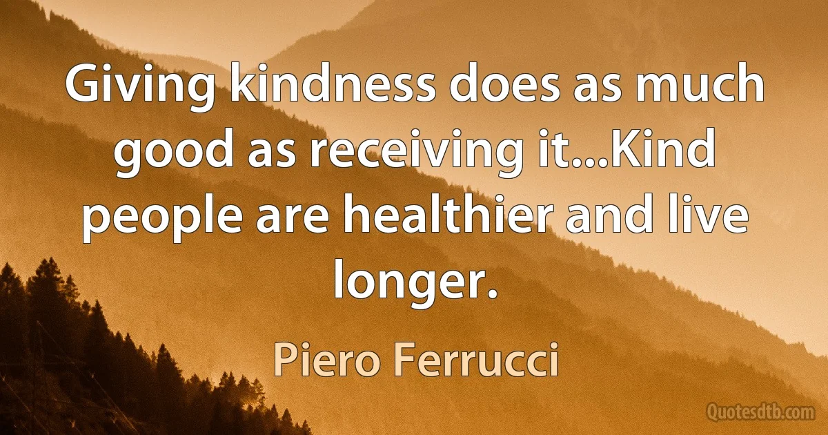 Giving kindness does as much good as receiving it...Kind people are healthier and live longer. (Piero Ferrucci)