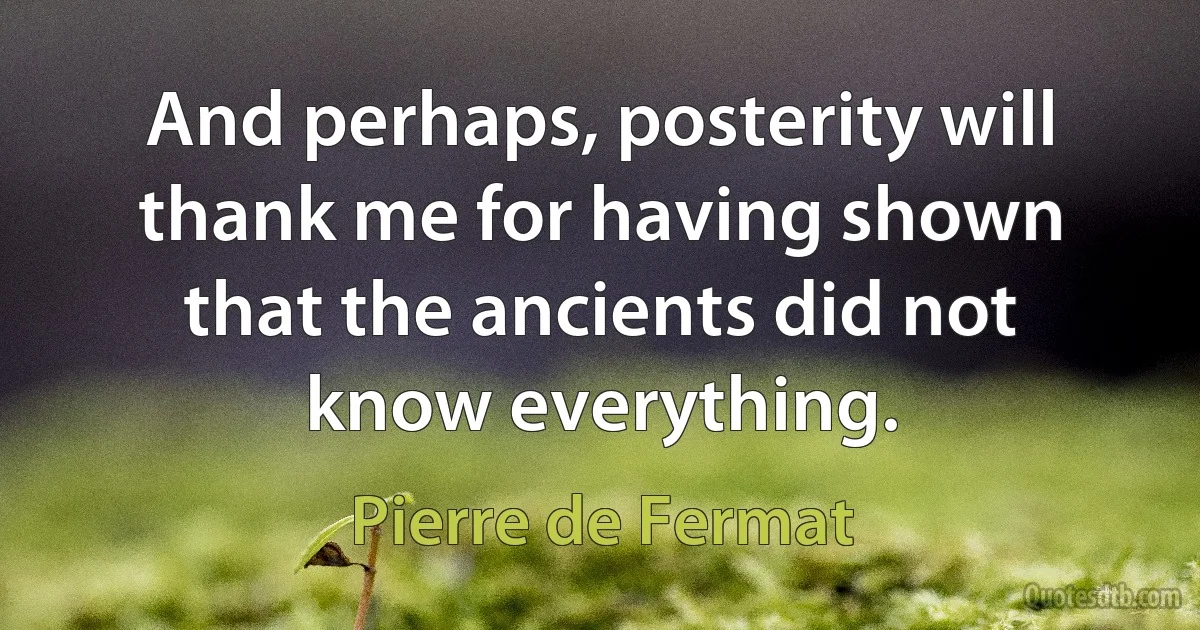 And perhaps, posterity will thank me for having shown that the ancients did not know everything. (Pierre de Fermat)