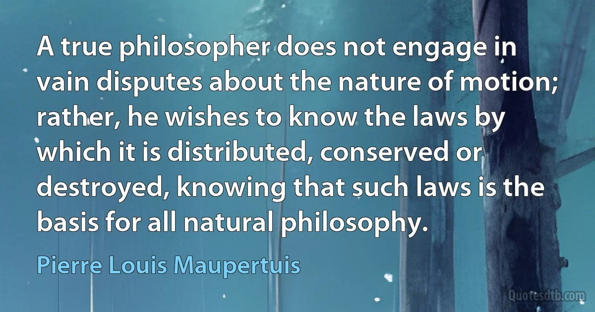 A true philosopher does not engage in vain disputes about the nature of motion; rather, he wishes to know the laws by which it is distributed, conserved or destroyed, knowing that such laws is the basis for all natural philosophy. (Pierre Louis Maupertuis)