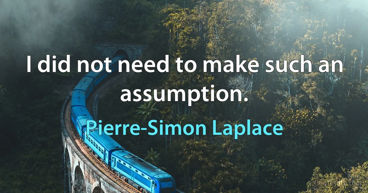 I did not need to make such an assumption. (Pierre-Simon Laplace)