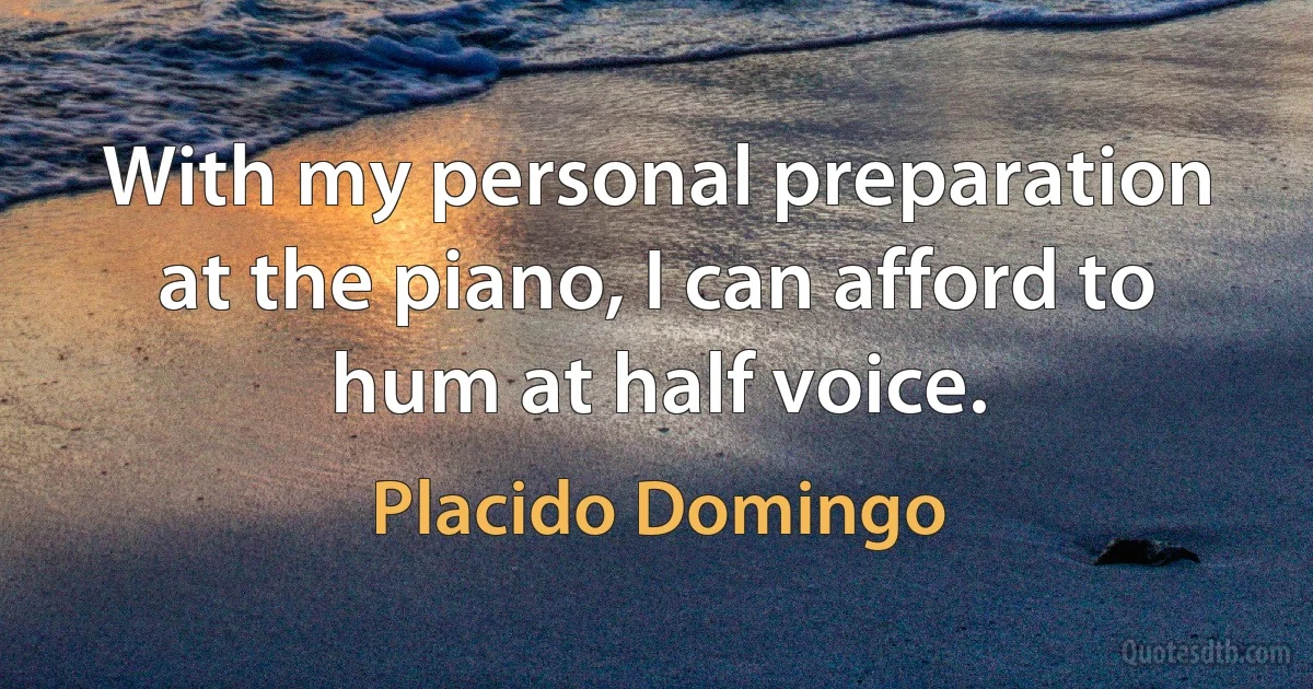 With my personal preparation at the piano, I can afford to hum at half voice. (Placido Domingo)