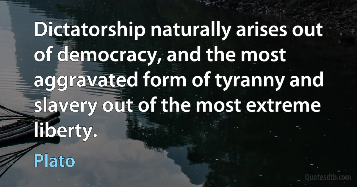 Dictatorship naturally arises out of democracy, and the most aggravated form of tyranny and slavery out of the most extreme liberty. (Plato)