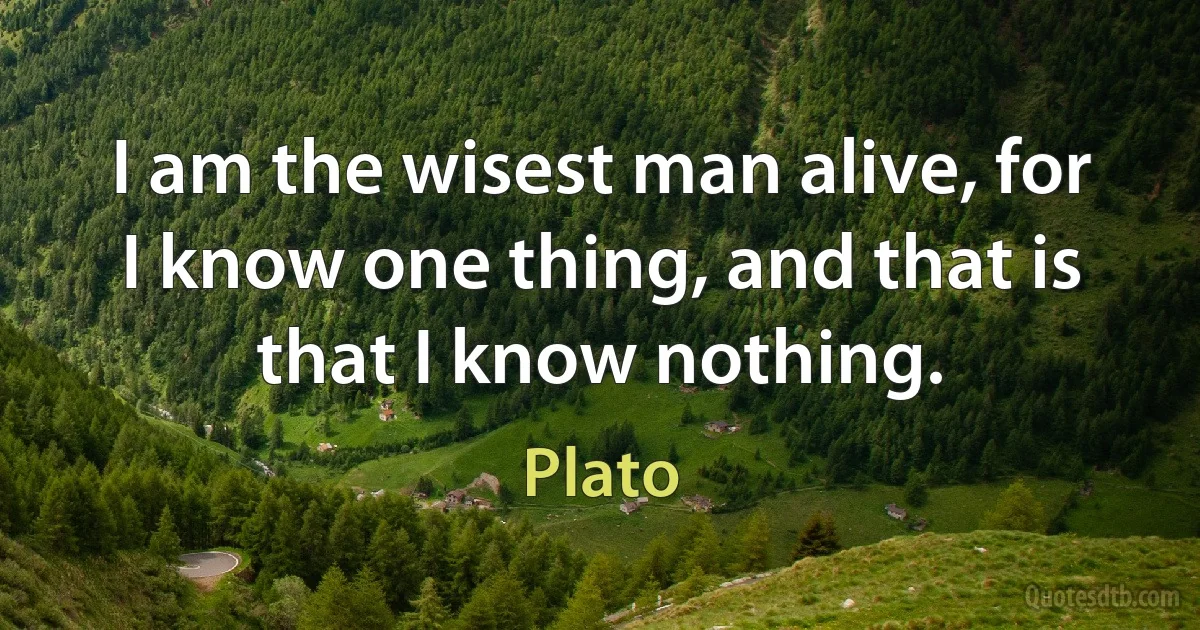 I am the wisest man alive, for I know one thing, and that is that I know nothing. (Plato)