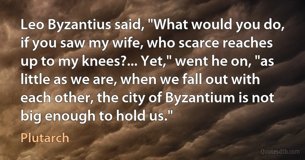 Leo Byzantius said, "What would you do, if you saw my wife, who scarce reaches up to my knees?... Yet," went he on, "as little as we are, when we fall out with each other, the city of Byzantium is not big enough to hold us." (Plutarch)