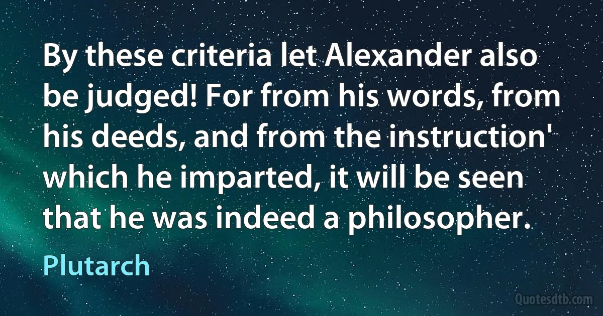 By these criteria let Alexander also be judged! For from his words, from his deeds, and from the instruction' which he imparted, it will be seen that he was indeed a philosopher. (Plutarch)