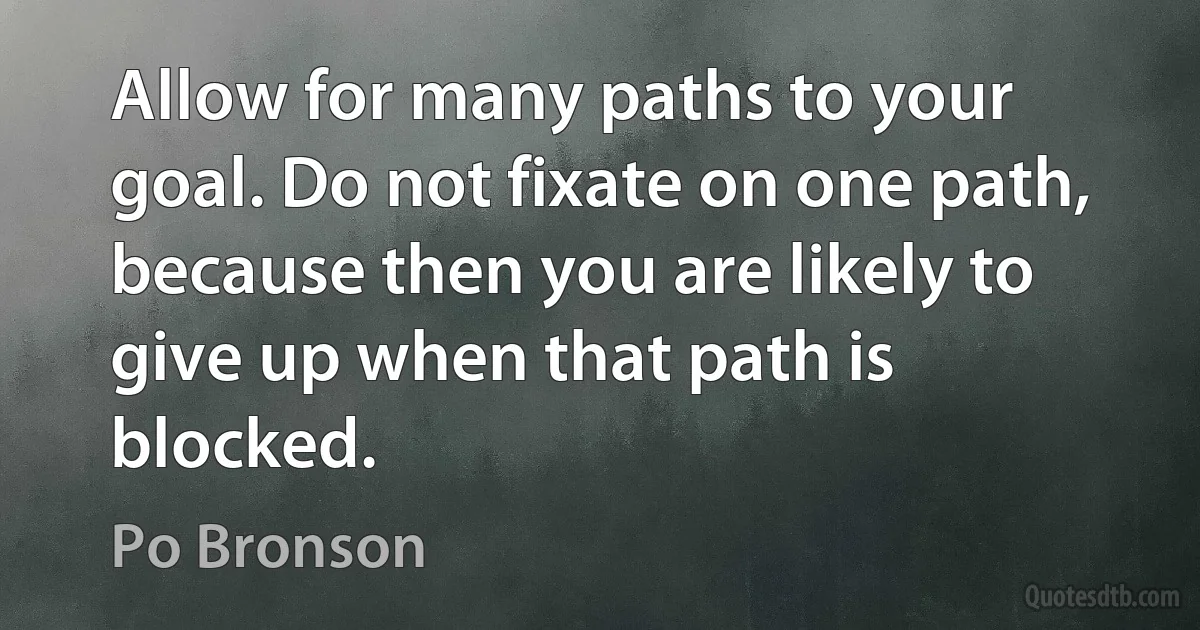 Allow for many paths to your goal. Do not fixate on one path, because then you are likely to give up when that path is blocked. (Po Bronson)