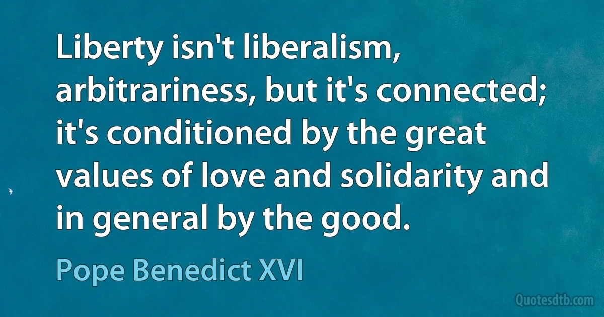 Liberty isn't liberalism, arbitrariness, but it's connected; it's conditioned by the great values of love and solidarity and in general by the good. (Pope Benedict XVI)