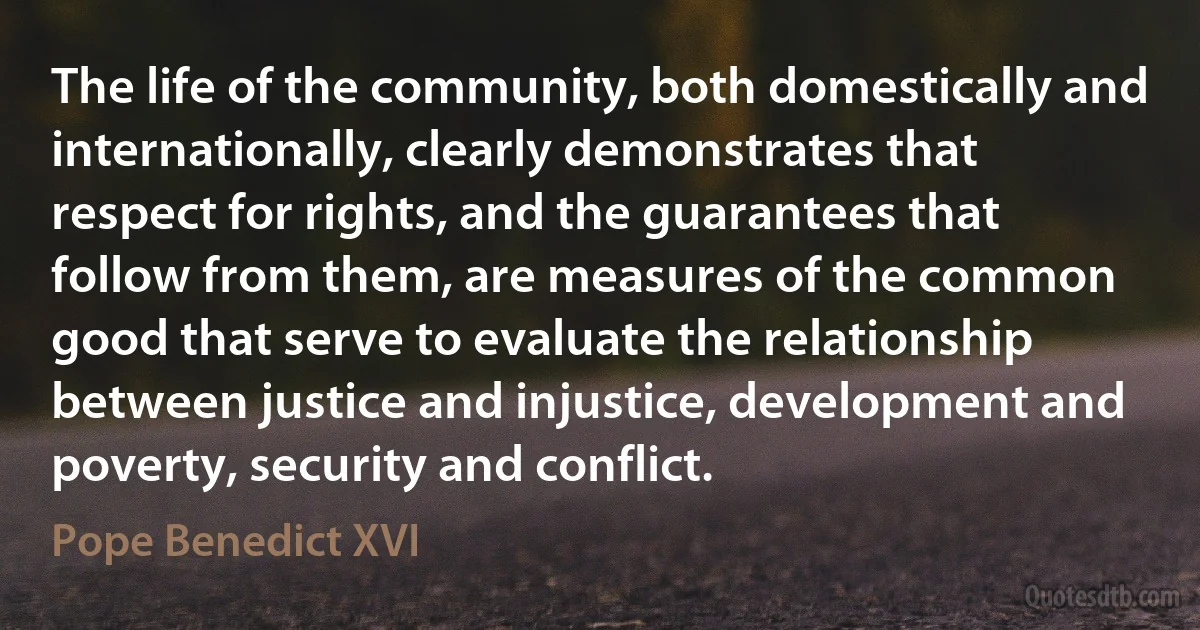 The life of the community, both domestically and internationally, clearly demonstrates that respect for rights, and the guarantees that follow from them, are measures of the common good that serve to evaluate the relationship between justice and injustice, development and poverty, security and conflict. (Pope Benedict XVI)