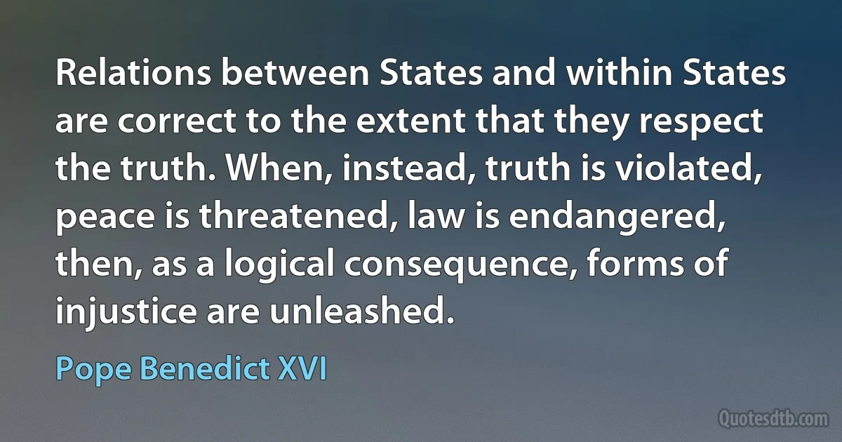 Relations between States and within States are correct to the extent that they respect the truth. When, instead, truth is violated, peace is threatened, law is endangered, then, as a logical consequence, forms of injustice are unleashed. (Pope Benedict XVI)