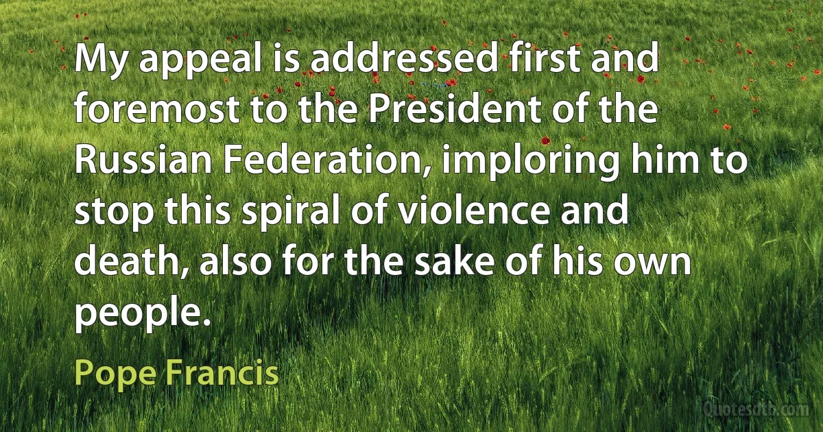 My appeal is addressed first and foremost to the President of the Russian Federation, imploring him to stop this spiral of violence and death, also for the sake of his own people. (Pope Francis)