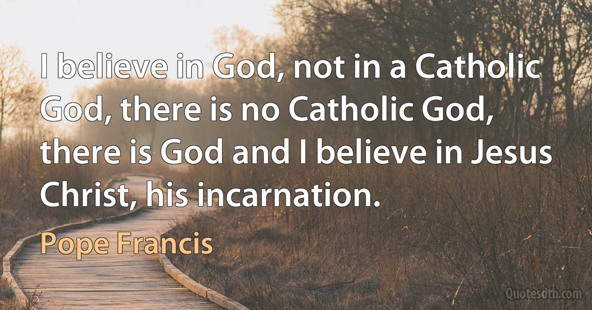 I believe in God, not in a Catholic God, there is no Catholic God, there is God and I believe in Jesus Christ, his incarnation. (Pope Francis)