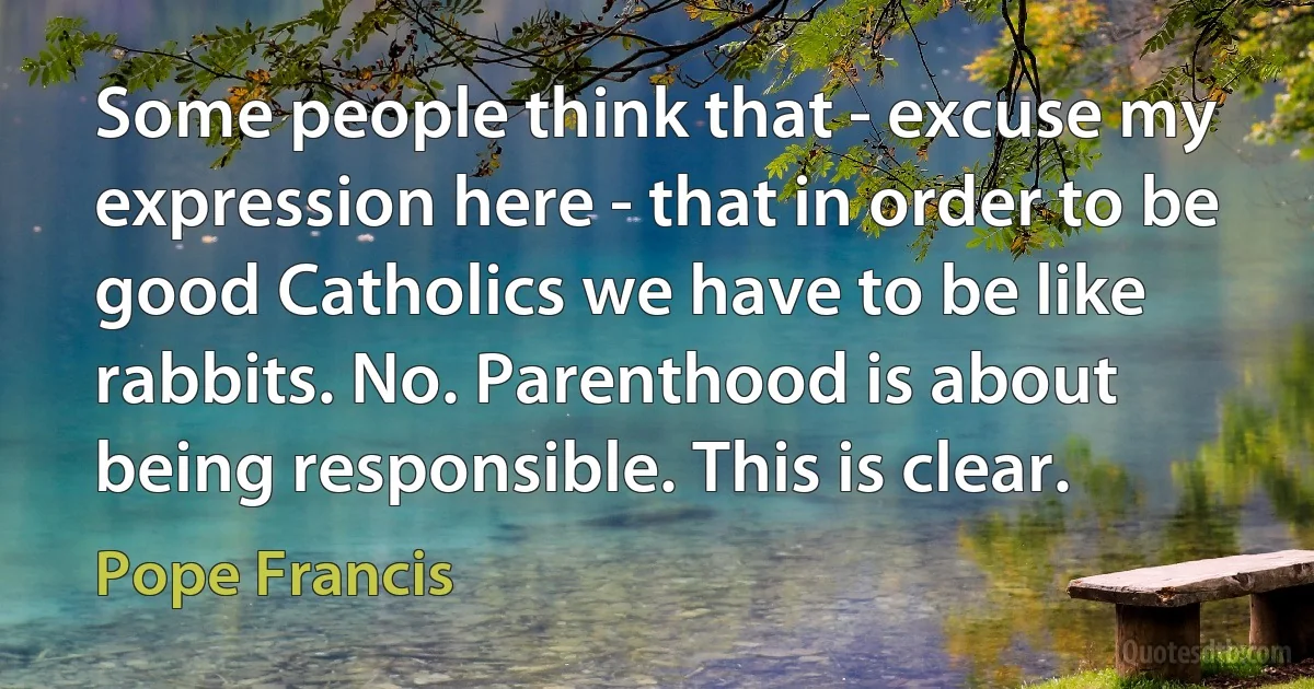 Some people think that - excuse my expression here - that in order to be good Catholics we have to be like rabbits. No. Parenthood is about being responsible. This is clear. (Pope Francis)