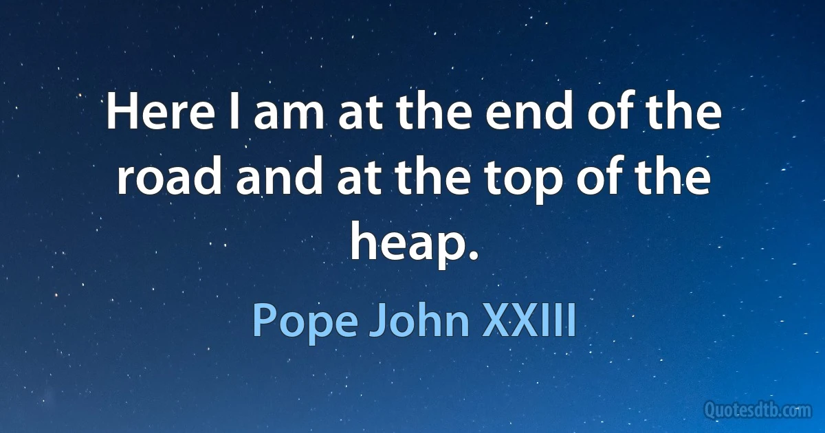 Here I am at the end of the road and at the top of the heap. (Pope John XXIII)