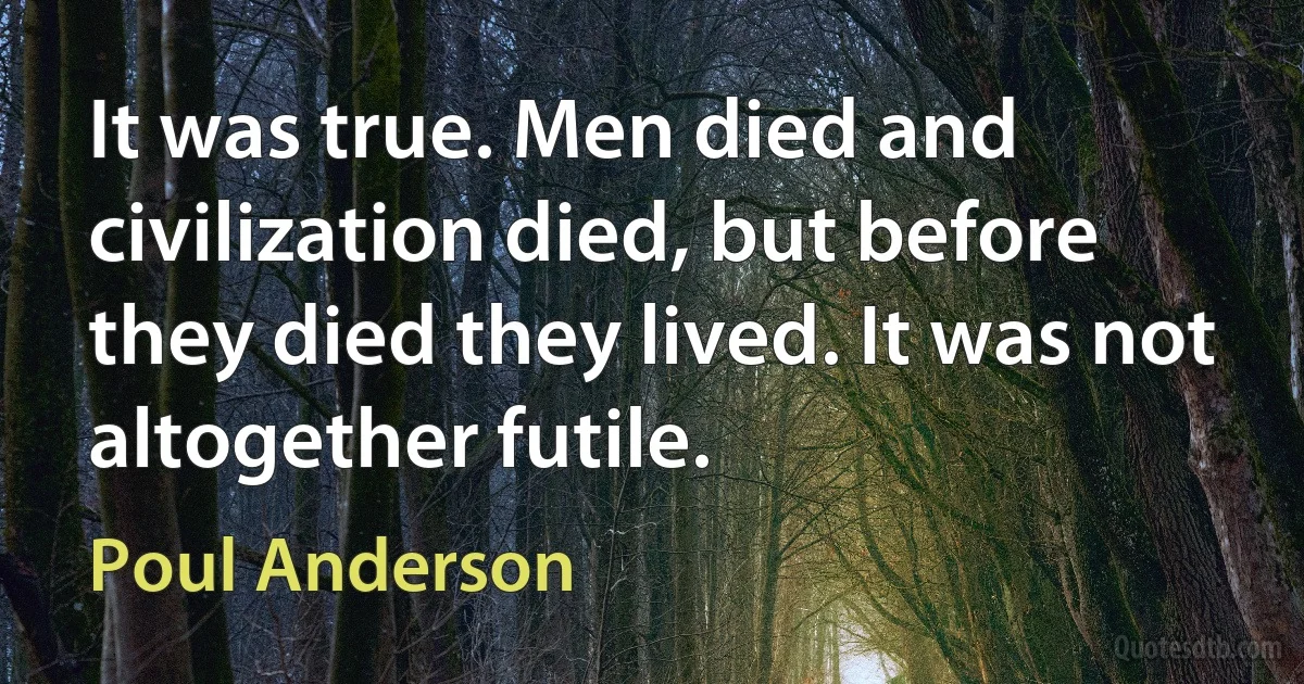 It was true. Men died and civilization died, but before they died they lived. It was not altogether futile. (Poul Anderson)