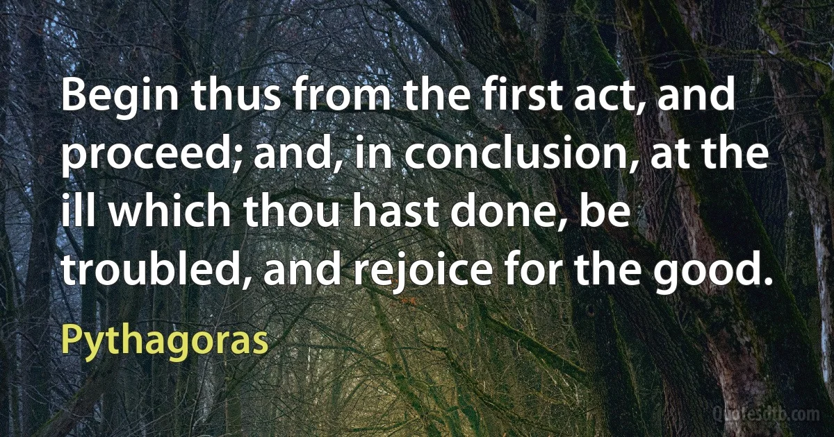 Begin thus from the first act, and proceed; and, in conclusion, at the ill which thou hast done, be troubled, and rejoice for the good. (Pythagoras)