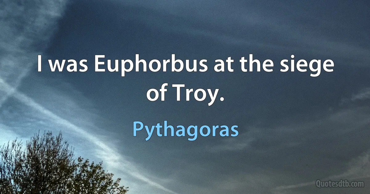 I was Euphorbus at the siege of Troy. (Pythagoras)