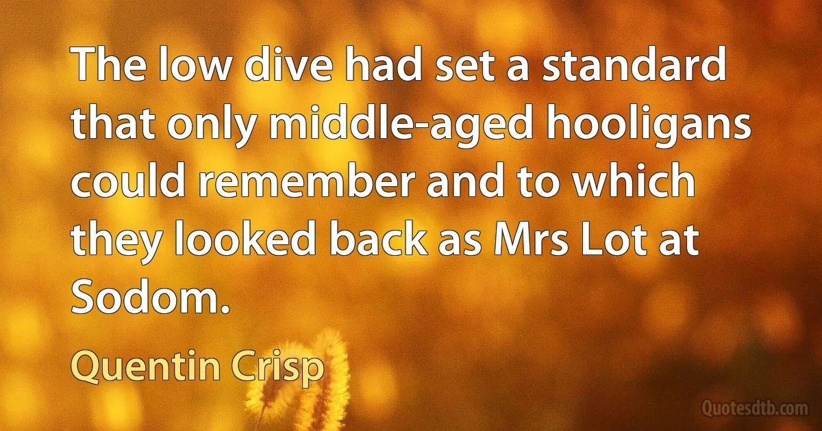 The low dive had set a standard that only middle-aged hooligans could remember and to which they looked back as Mrs Lot at Sodom. (Quentin Crisp)