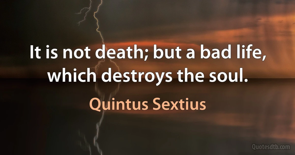 It is not death; but a bad life, which destroys the soul. (Quintus Sextius)