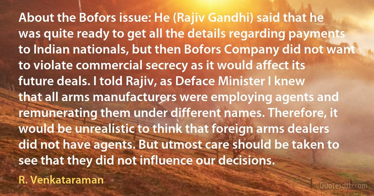 About the Bofors issue: He (Rajiv Gandhi) said that he was quite ready to get all the details regarding payments to Indian nationals, but then Bofors Company did not want to violate commercial secrecy as it would affect its future deals. I told Rajiv, as Deface Minister I knew that all arms manufacturers were employing agents and remunerating them under different names. Therefore, it would be unrealistic to think that foreign arms dealers did not have agents. But utmost care should be taken to see that they did not influence our decisions. (R. Venkataraman)