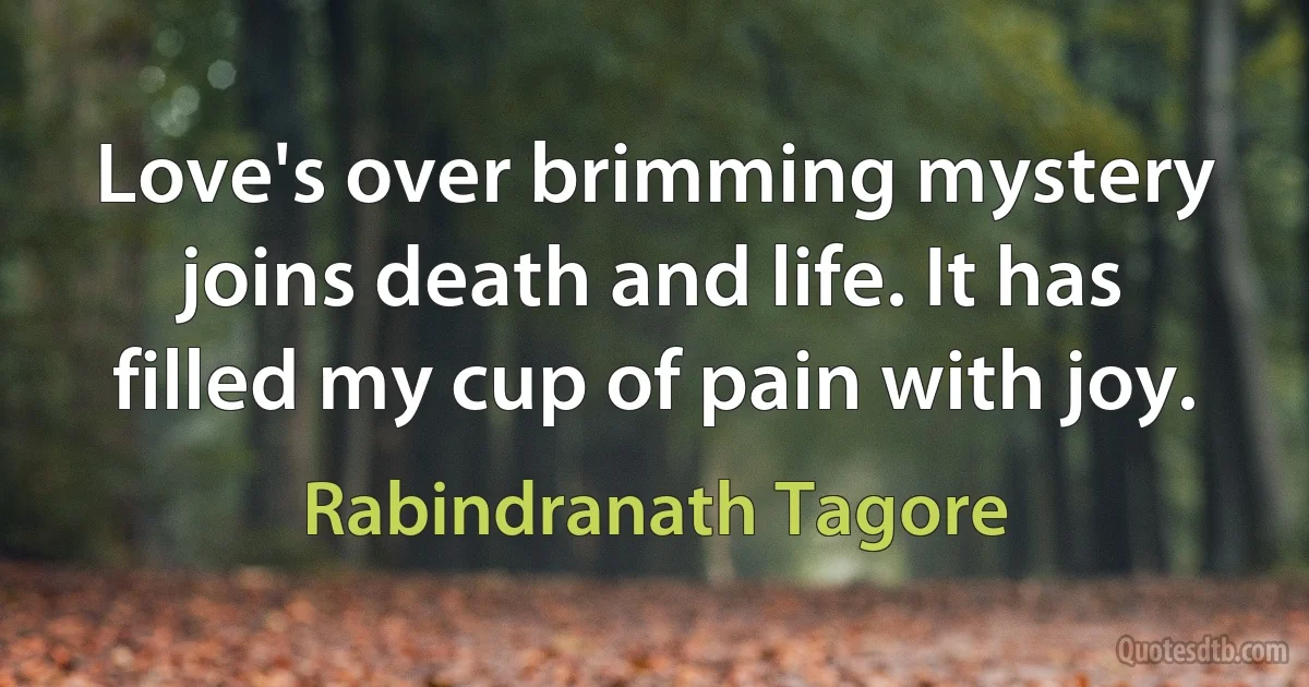 Love's over brimming mystery joins death and life. It has filled my cup of pain with joy. (Rabindranath Tagore)