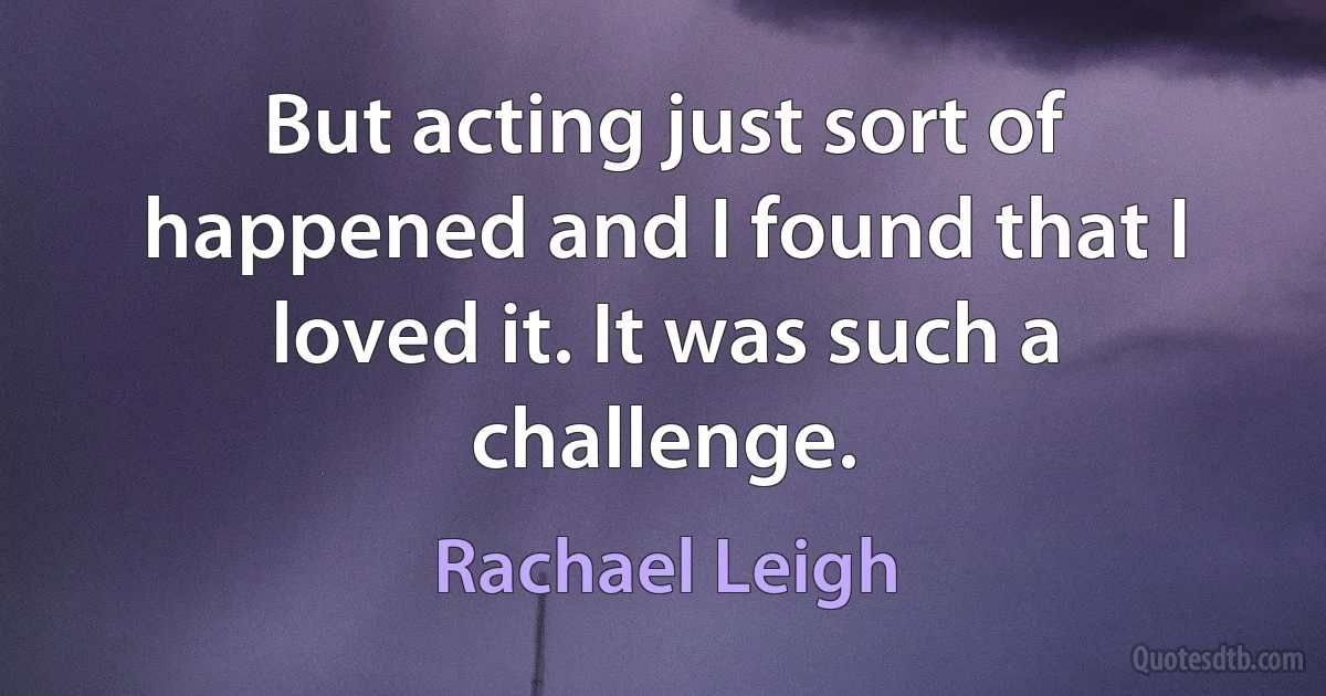 But acting just sort of happened and I found that I loved it. It was such a challenge. (Rachael Leigh)