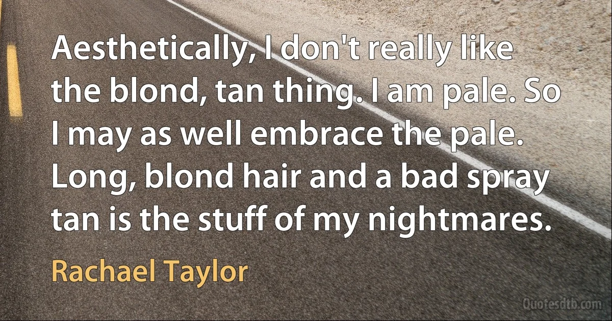 Aesthetically, I don't really like the blond, tan thing. I am pale. So I may as well embrace the pale. Long, blond hair and a bad spray tan is the stuff of my nightmares. (Rachael Taylor)