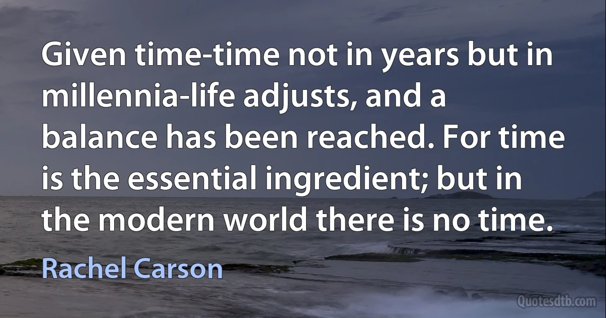 Given time-time not in years but in millennia-life adjusts, and a balance has been reached. For time is the essential ingredient; but in the modern world there is no time. (Rachel Carson)