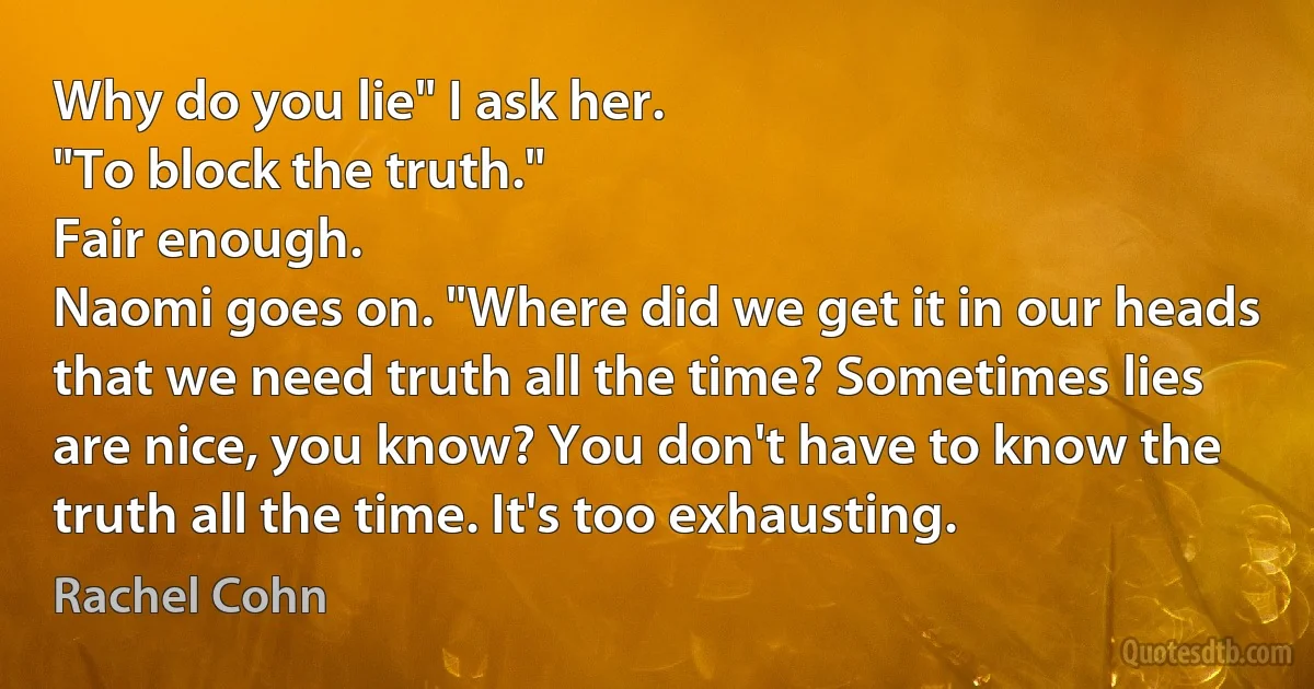 Why do you lie" I ask her.
"To block the truth."
Fair enough.
Naomi goes on. "Where did we get it in our heads that we need truth all the time? Sometimes lies are nice, you know? You don't have to know the truth all the time. It's too exhausting. (Rachel Cohn)