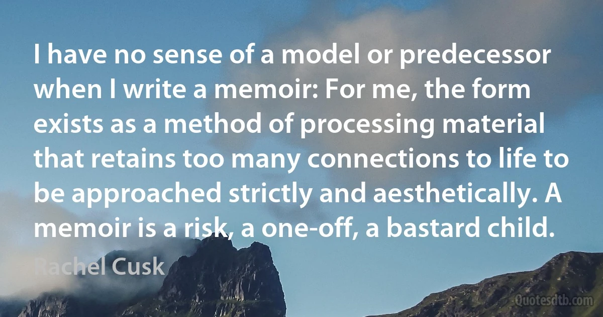 I have no sense of a model or predecessor when I write a memoir: For me, the form exists as a method of processing material that retains too many connections to life to be approached strictly and aesthetically. A memoir is a risk, a one-off, a bastard child. (Rachel Cusk)