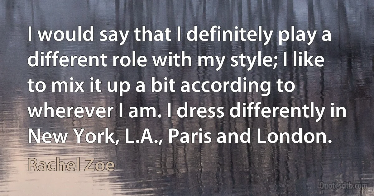 I would say that I definitely play a different role with my style; I like to mix it up a bit according to wherever I am. I dress differently in New York, L.A., Paris and London. (Rachel Zoe)