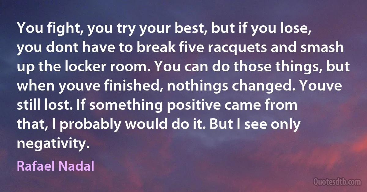 You fight, you try your best, but if you lose, you dont have to break five racquets and smash up the locker room. You can do those things, but when youve finished, nothings changed. Youve still lost. If something positive came from that, I probably would do it. But I see only negativity. (Rafael Nadal)