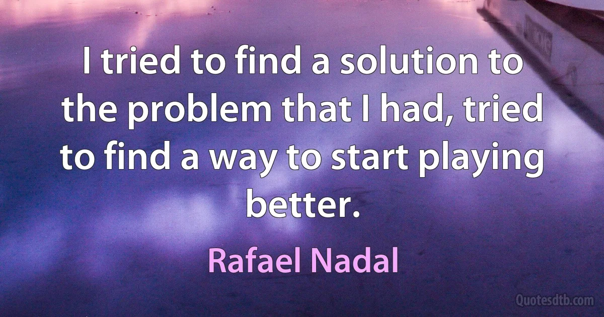 I tried to find a solution to the problem that I had, tried to find a way to start playing better. (Rafael Nadal)