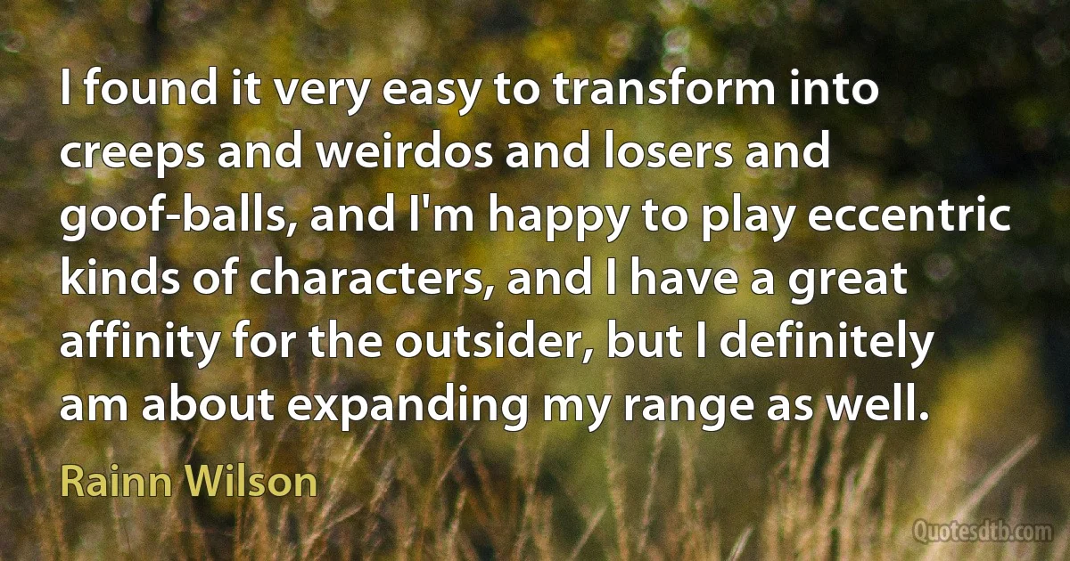 I found it very easy to transform into creeps and weirdos and losers and goof-balls, and I'm happy to play eccentric kinds of characters, and I have a great affinity for the outsider, but I definitely am about expanding my range as well. (Rainn Wilson)