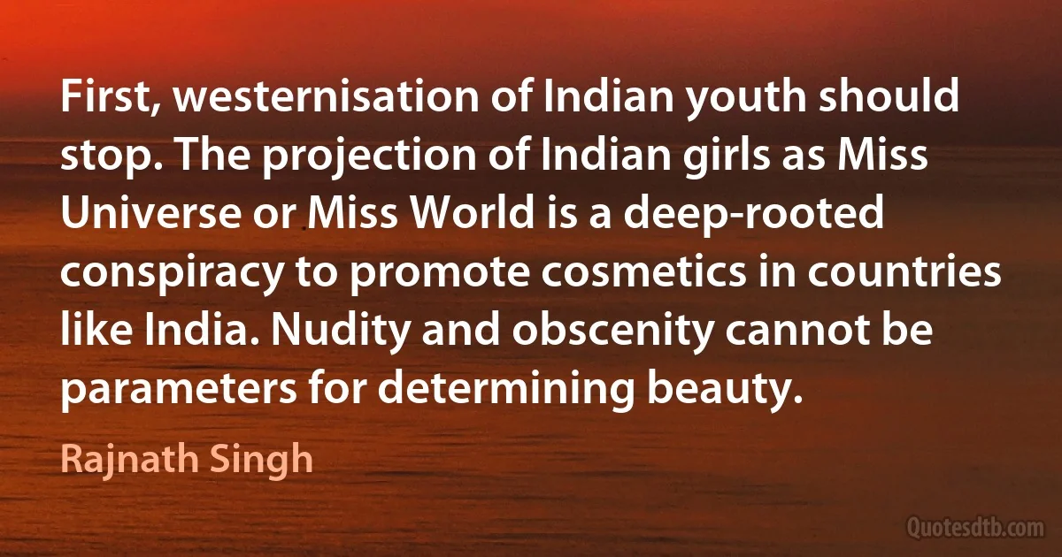 First, westernisation of Indian youth should stop. The projection of Indian girls as Miss Universe or Miss World is a deep-rooted conspiracy to promote cosmetics in countries like India. Nudity and obscenity cannot be parameters for determining beauty. (Rajnath Singh)