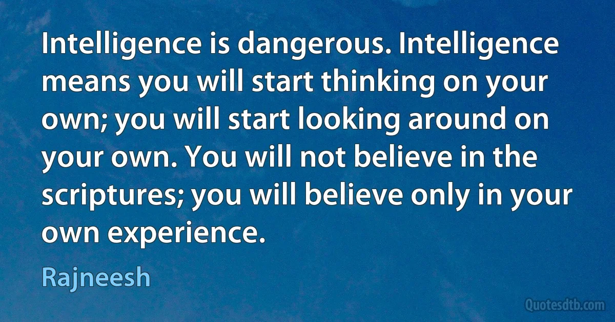 Intelligence is dangerous. Intelligence means you will start thinking on your own; you will start looking around on your own. You will not believe in the scriptures; you will believe only in your own experience. (Rajneesh)